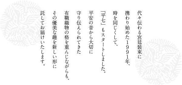 代々伝わる宮廷装束に携わり始めた1991年、時を同じくして、「平七」もスタートしました。<br>平安の昔から大切に守り伝えられてきた有職織物の格を重んじながらも、その優美な趣を新しい形に託してお届けいたします。